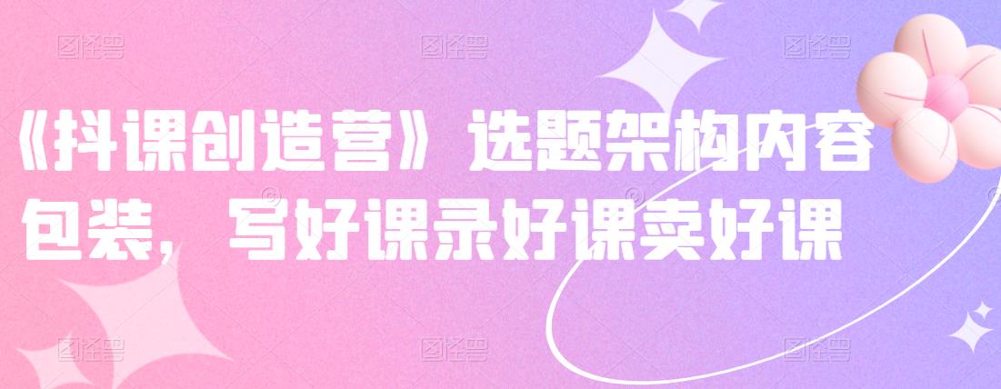 《抖课创造营》选题架构内容包装，写好课录好课卖好课-菡洋资源网