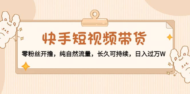 快手短视频带货：零粉丝开撸，纯自然流量，长久可持续-菡洋资源网