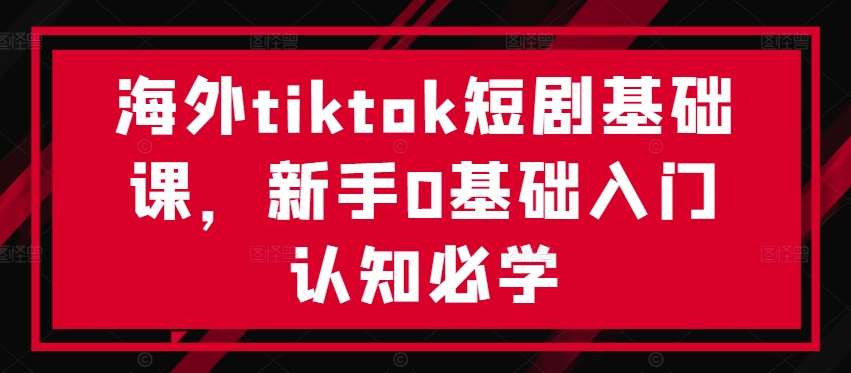 海外tiktok短剧基础课，新手0基础入门认知必学-菡洋资源网