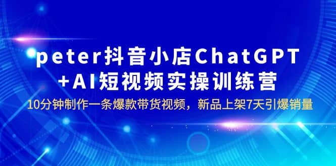 peter抖音小店ChatGPT+AI短视频实训 10分钟做一条爆款带货视频 7天引爆销量-菡洋资源网