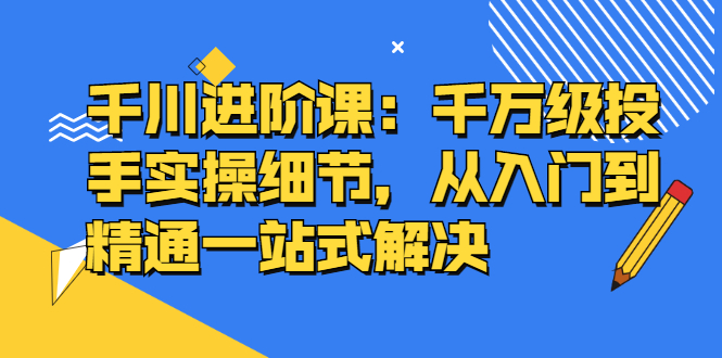 千川进阶课：千川投放细节实操，从入门到精通一站式解决-菡洋资源网