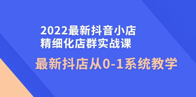 2022最新抖音小店精细化店群实战课，最新抖店从0-1系统教学-菡洋资源网