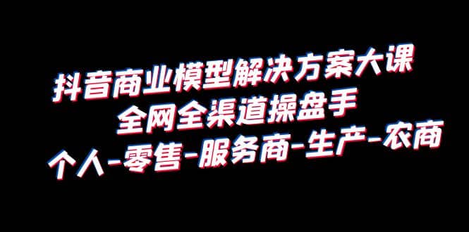 抖音商业 模型解决方案大课 全网全渠道操盘手 个人-零售-服务商-生产-农商-菡洋资源网