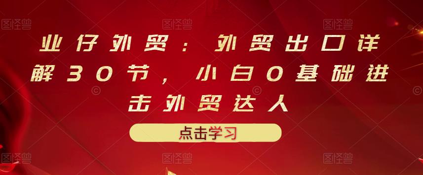 业仔外贸：外贸出口详解30节，小白0基础进击外贸达人 价值666元-菡洋资源网