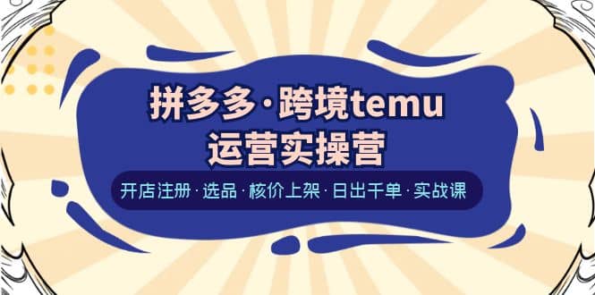 拼多多·跨境temu运营实操营:开店注册·选品·核价上架·日出千单·实战课-菡洋资源网