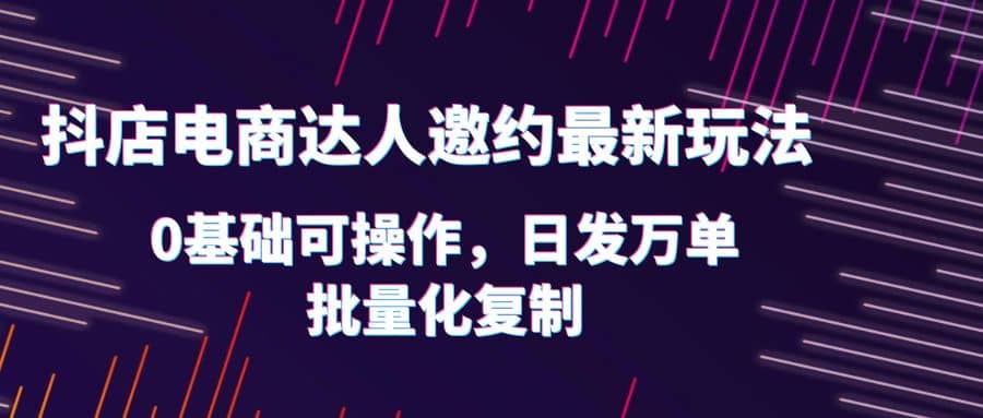 抖店电商达人邀约最新玩法，0基础可操作，日发万单，批量化复制-菡洋资源网
