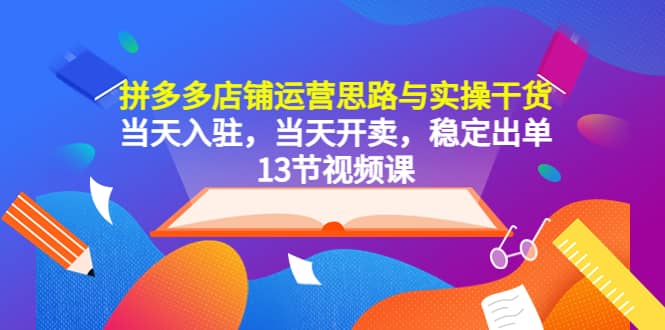 拼多多店铺运营思路与实操干货，当天入驻，当天开卖，稳定出单（13节课）-菡洋资源网
