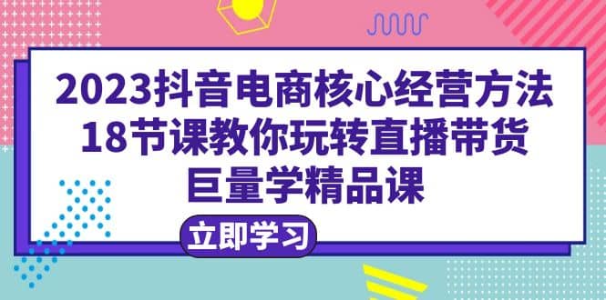 2023抖音电商核心经营方法：18节课教你玩转直播带货，巨量学精品课-菡洋资源网