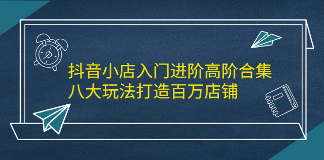 抖音小店入门进阶高阶合集，八大玩法打造百万店铺-菡洋资源网
