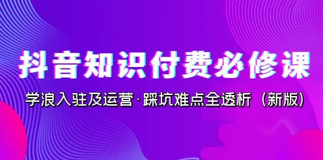 抖音·知识付费·必修课,学浪入驻及运营·踩坑难点全透析(2023新版)-菡洋资源网