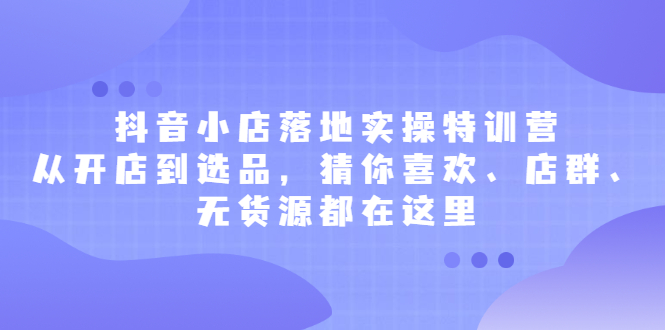 抖音小店落地实操特训营，从开店到选品，猜你喜欢、店群、无货源都在这里-菡洋资源网