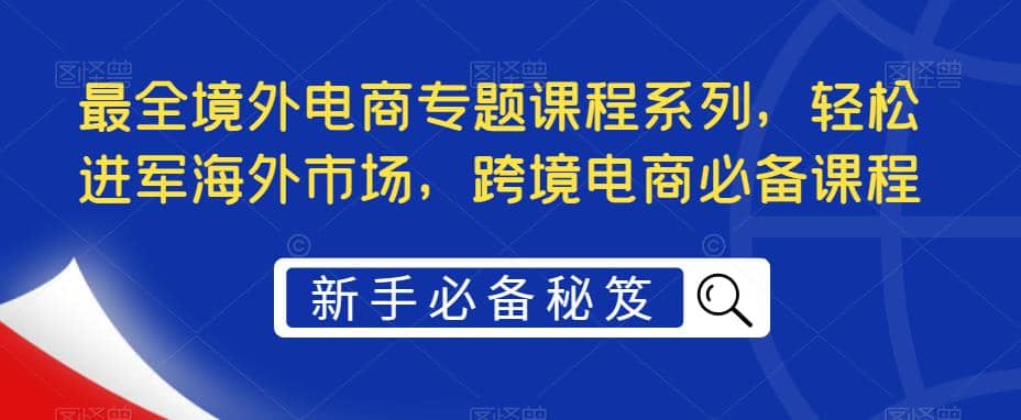 最全境外电商专题课程系列，轻松进军海外市场，跨境电商必备课程-菡洋资源网