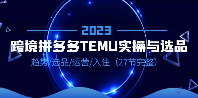 2023跨境·拼多多·TEMU实操与选品，趋势·选品·运营·入住（27节完整）-菡洋资源网