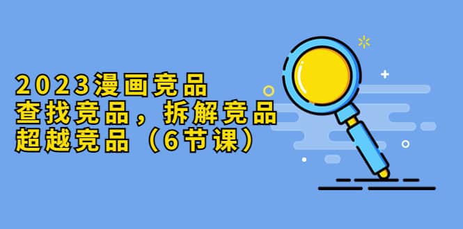 2023漫画竞品，查找竞品，拆解竞品，超越竞品（6节课）-菡洋资源网