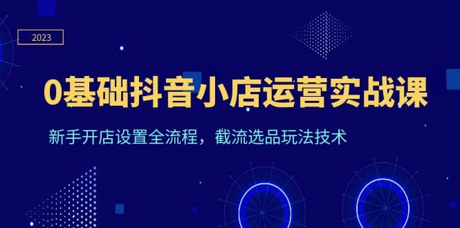0基础抖音小店运营实战课，新手开店设置全流程，截流选品玩法技术-菡洋资源网