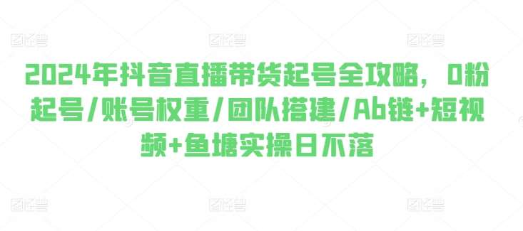 2024年抖音直播带货起号全攻略，0粉起号/账号权重/团队搭建/Ab链+短视频+鱼塘实操日不落-菡洋资源网