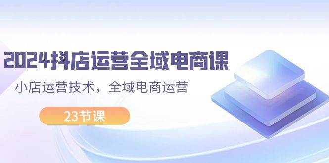 2024抖店运营-全域电商课，小店运营技术，全域电商运营（23节课）-菡洋资源网