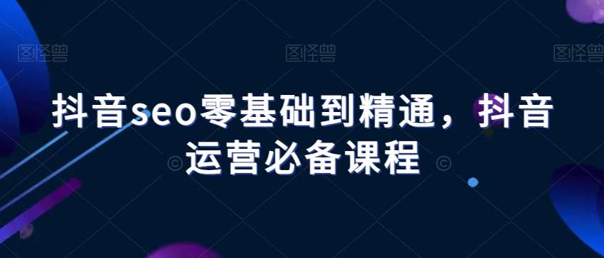 抖音seo零基础到精通，抖音运营必备课程-菡洋资源网