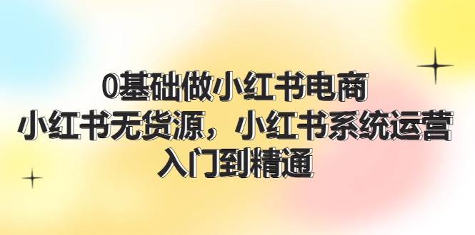 0基础做小红书电商，小红书无货源，小红书系统运营，入门到精通 (70节)-菡洋资源网