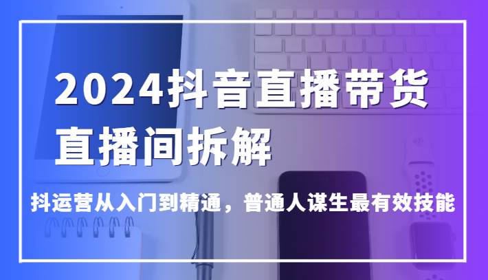 2024抖音直播带货直播间拆解，抖运营从入门到精通，普通人谋生最有效技能-菡洋资源网