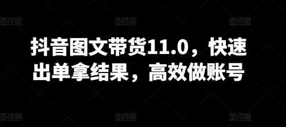 抖音图文带货11.0，快速出单拿结果，高效做账号-菡洋资源网