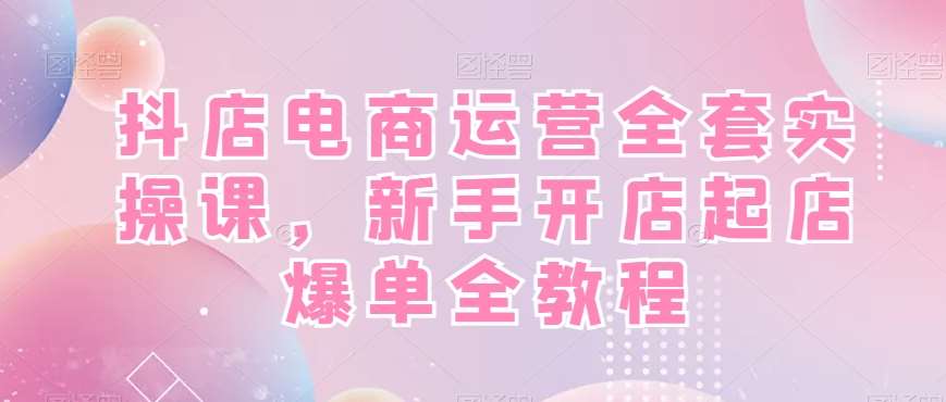 抖店电商运营全套实操课，新手开店起店爆单全教程-菡洋资源网