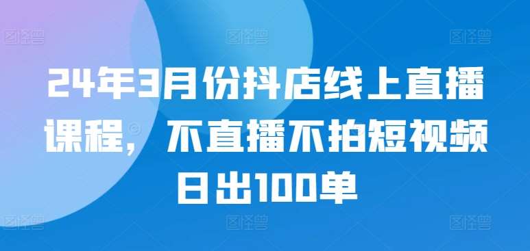 24年3月份抖店线上直播课程，不直播不拍短视频日出100单-菡洋资源网