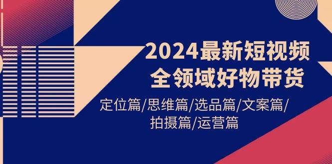 （9818期）2024最新短视频全领域好物带货 定位篇/思维篇/选品篇/文案篇/拍摄篇/运营篇-菡洋资源网