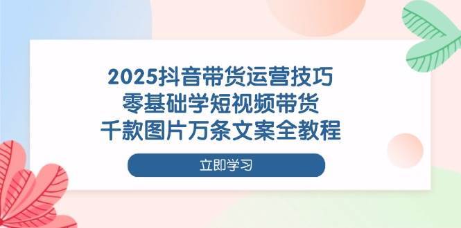 2025抖音带货运营技巧，零基础学短视频带货，千款图片万条文案全教程-菡洋资源网