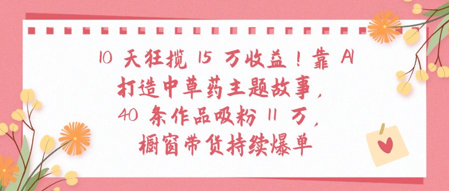 10天狂揽 15 万收益!靠 A打造中草药主题故事40 条作品吸粉11万橱窗带货持续爆单-菡洋资源网